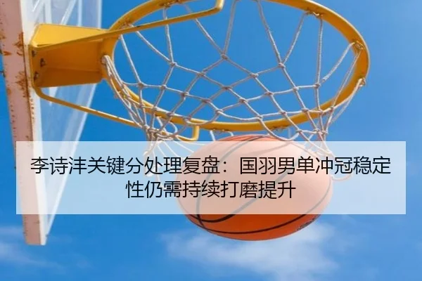 李诗沣关键分处理复盘：国羽男单冲冠稳定性仍需持续打磨提升