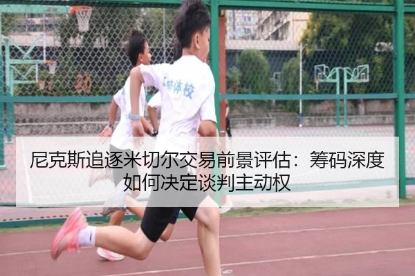 尼克斯追逐米切尔交易前景评估：筹码深度如何决定谈判主动权